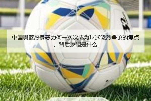 中国男篮热身赛为何一次次成为球迷激烈争论的焦点，背后逻辑是什么